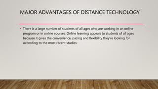 MAJOR ADVANTAGES OF DISTANCE TECHNOLOGY
• There is a large number of students of all ages who are working in an online
program or in online courses. Online learning appeals to students of all ages
because it gives the convenience, pacing and flexibility they’re looking for.
According to the most recent studies:
 