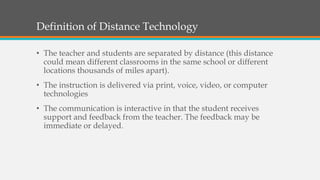 Definition of Distance Technology
• The teacher and students are separated by distance (this distance
could mean different classrooms in the same school or different
locations thousands of miles apart).
• The instruction is delivered via print, voice, video, or computer
technologies
• The communication is interactive in that the student receives
support and feedback from the teacher. The feedback may be
immediate or delayed.
 