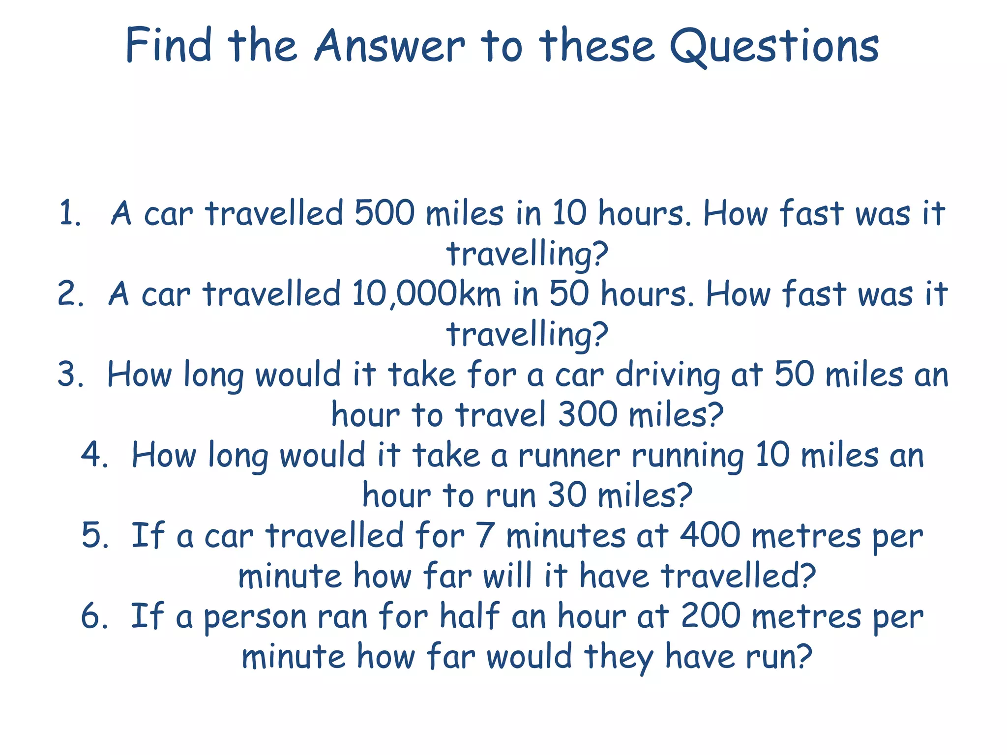 Find the Answer to these Questions
1. A car travelled 500 miles in 10 hours. How fast was it
travelling?
2. A car travelled 10,000km in 50 hours. How fast was it
travelling?
3. How long would it take for a car driving at 50 miles an
hour to travel 300 miles?
4. How long would it take a runner running 10 miles an
hour to run 30 miles?
5. If a car travelled for 7 minutes at 400 metres per
minute how far will it have travelled?
6. If a person ran for half an hour at 200 metres per
minute how far would they have run?
 