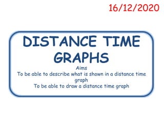 DISTANCE TIME
GRAPHS
16/12/2020
Aims
To be able to describe what is shown in a distance time
graph
To be able to draw a distance time graph
 