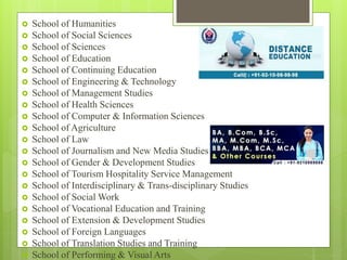  School of Humanities
 School of Social Sciences
 School of Sciences
 School of Education
 School of Continuing Education
 School of Engineering & Technology
 School of Management Studies
 School of Health Sciences
 School of Computer & Information Sciences
 School of Agriculture
 School of Law
 School of Journalism and New Media Studies
 School of Gender & Development Studies
 School of Tourism Hospitality Service Management
 School of Interdisciplinary & Trans-disciplinary Studies
 School of Social Work
 School of Vocational Education and Training
 School of Extension & Development Studies
 School of Foreign Languages
 School of Translation Studies and Training
 School of Performing & Visual Arts
 