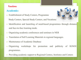 Functions:
Academic:
 Establishment of Study Centers, Programme
Study Centers, Special Study Centers, and Vocational Training Centers.
 Identification and launching of need-based programmes through distance
and face-to-face learning mode.
 Organizing academic conferences and seminars in NER
 Translation of Self Learning Materials in regional languages.
 Maintenance of Academic Database
 Organizing workshops for promotion and publicity of IGNOU
programmes.
 Providing academic support to Regional Centres, Institutes and Centers
 
