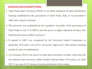TAMILNADUOPENUNIVERSITY(TNOU):
 Tamil Nadu Open University (TNOU) is an Indian institution for open and distance
learning established by the government of Tamil Nadu, India. It was founded in
2002 and is based in Chennai.
 The university was established by the Legislative Assembly of the government of
Tamil Nadu in Act 27 of 2002 to provide access to higher education for those who
had been previously unable to pursue it.
 It opened in 2003, was recognized by the University Grants Commission in
September 2015,and is one of five universities approved to offer distance learning
outside its state of establishment.
 As of January 2016 it was one of 14 state open universities in India, which also has
one national open university, Indira Gandhi National Open University;as of April
2017 it was one of 111 distance learning institutions in the country.
 