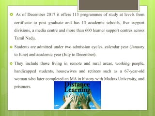  As of December 2017 it offers 113 programmes of study at levels from
certificate to post graduate and has 13 academic schools, five support
divisions, a media centre and more than 600 learner support centres across
Tamil Nadu.
 Students are admitted under two admission cycles, calendar year (January
to June) and academic year (July to December).
 They include those living in remote and rural areas, working people,
handicapped students, housewives and retirees such as a 67-year-old
woman who later completed an MA in history with Madras University, and
prisoners.
 