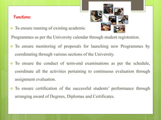 Functions:
 To ensure running of existing academic
Programmes as per the University calendar through student registration.
 To ensure monitoring of proposals for launching new Programmes by
coordinating through various sections of the University.
 To ensure the conduct of term-end examinations as per the schedule,
coordinate all the activities pertaining to continuous evaluation through
assignment evaluation.
 To ensure certification of the successful students’ performance through
arranging award of Degrees, Diplomas and Certificates.
 