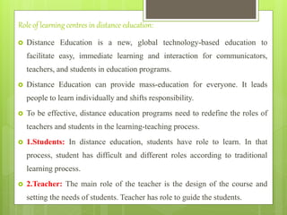 Role of learning centres in distance education:
 Distance Education is a new, global technology-based education to
facilitate easy, immediate learning and interaction for communicators,
teachers, and students in education programs.
 Distance Education can provide mass-education for everyone. It leads
people to learn individually and shifts responsibility.
 To be effective, distance education programs need to redefine the roles of
teachers and students in the learning-teaching process.
 1.Students: In distance education, students have role to learn. In that
process, student has difficult and different roles according to traditional
learning process.
 2.Teacher: The main role of the teacher is the design of the course and
setting the needs of students. Teacher has role to guide the students.
 