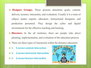  Designer Groups: These persons determine goals, content,
delivery systems, interaction, and evaluation. Usually it is a team of
subject matter experts, educators, instructional designers, and
production personnel. They design the cyber and digital
environment for the effective teaching and learning.
 Directors: In the all institutes, there are people who direct
planning, implementation, and evaluation of the education process.
 There are three types of interaction within the distance education:
 1. Learner-content interaction
 2. Learner-instructor interaction
 3. Learner-learner interaction
 