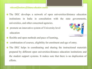 rolesandfunctionsof distanceeducationcouncil:
 The DEC develops a network of open universities/distance education
institutions in India in consultation with the state governments,
universities, and other concerned agencies.
 promote an innovative system of University level
education
 flexible and open methods and pace of learning,
 combination of courses, eligibility for enrolment and age of entry.
 The DEC helps in coordinating and sharing the instructional materials
prepared by different open universities/distance education institutions and
the student support systems. It makes sure that there is no duplication of
efforts.
 