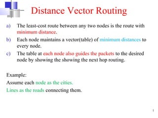 Distance Vector Routing
a)
b)
c)

The least-cost route between any two nodes is the route with
minimum distance.
Each node maintains a vector(table) of minimum distances to
every node.
The table at each node also guides the packets to the desired
node by showing the showing the next hop routing.

Example:
Assume each node as the cities.
Lines as the roads connecting them.

1

 