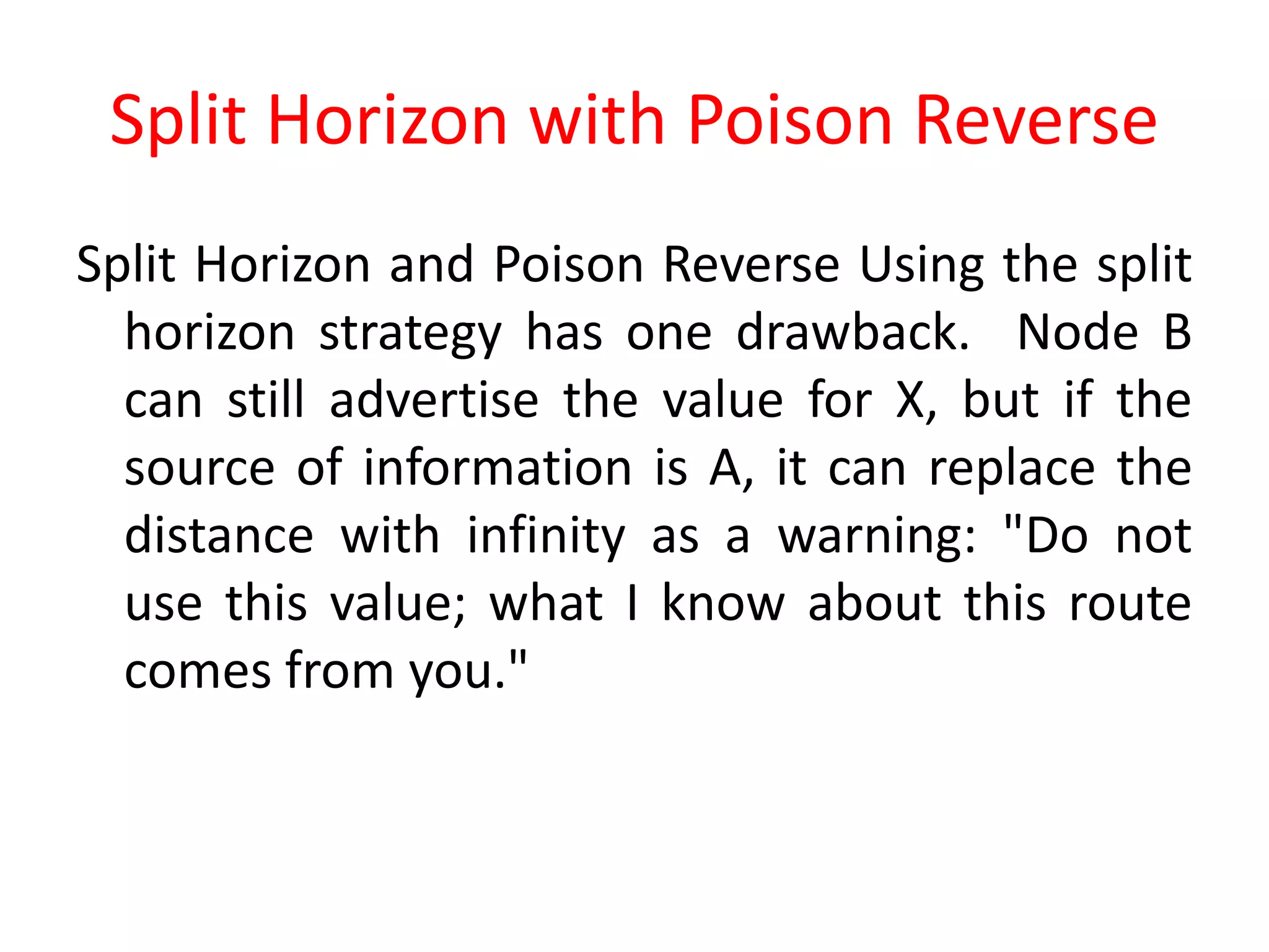 Split Horizon with Poison Reverse
Split Horizon and Poison Reverse Using the split
horizon strategy has one drawback. Node B
can still advertise the value for X, but if the
source of information is A, it can replace the
distance with infinity as a warning: "Do not
use this value; what I know about this route
comes from you."
 