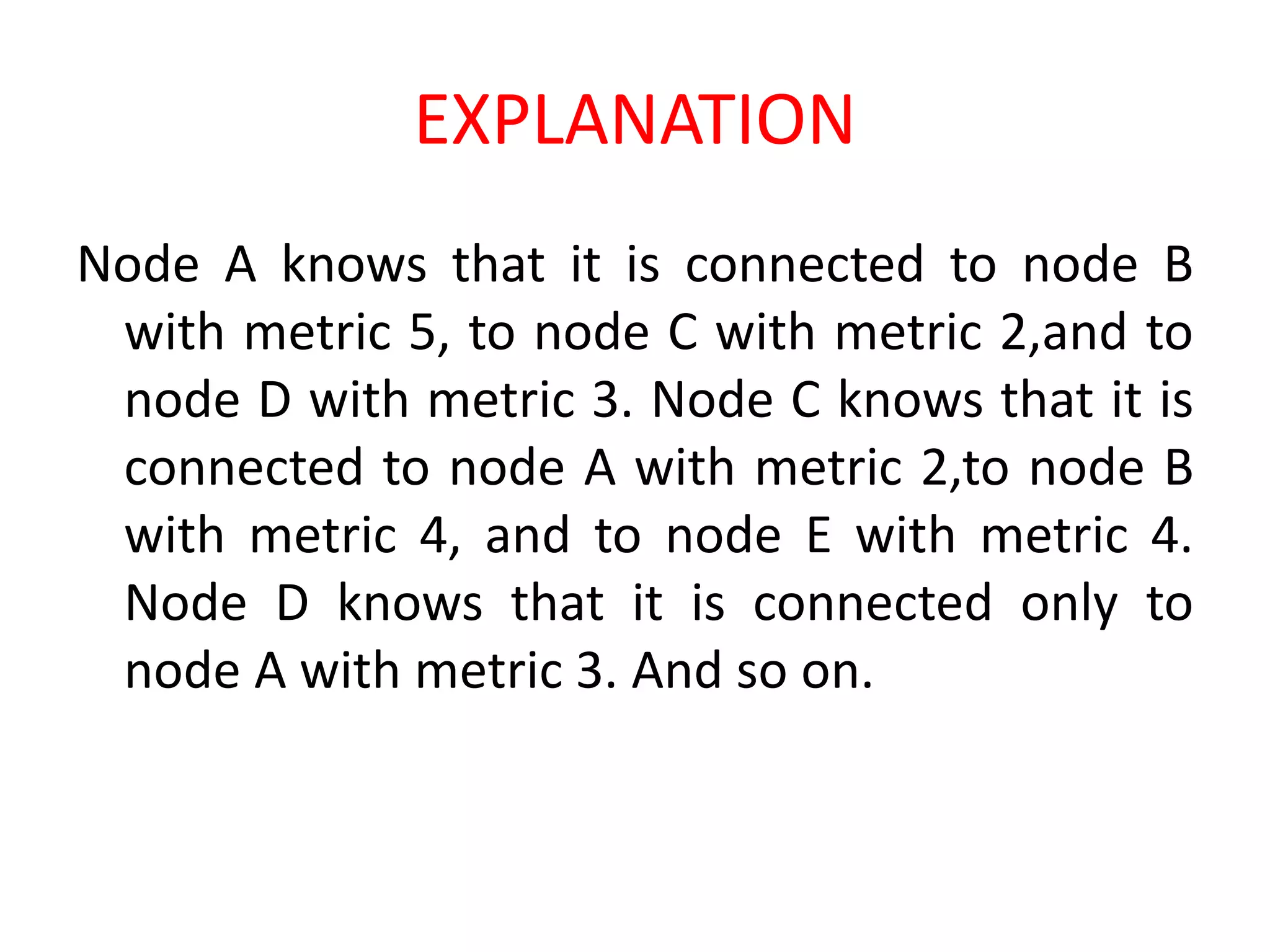 EXPLANATION
Node A knows that it is connected to node B
with metric 5, to node C with metric 2,and to
node D with metric 3. Node C knows that it is
connected to node A with metric 2,to node B
with metric 4, and to node E with metric 4.
Node D knows that it is connected only to
node A with metric 3. And so on.
 