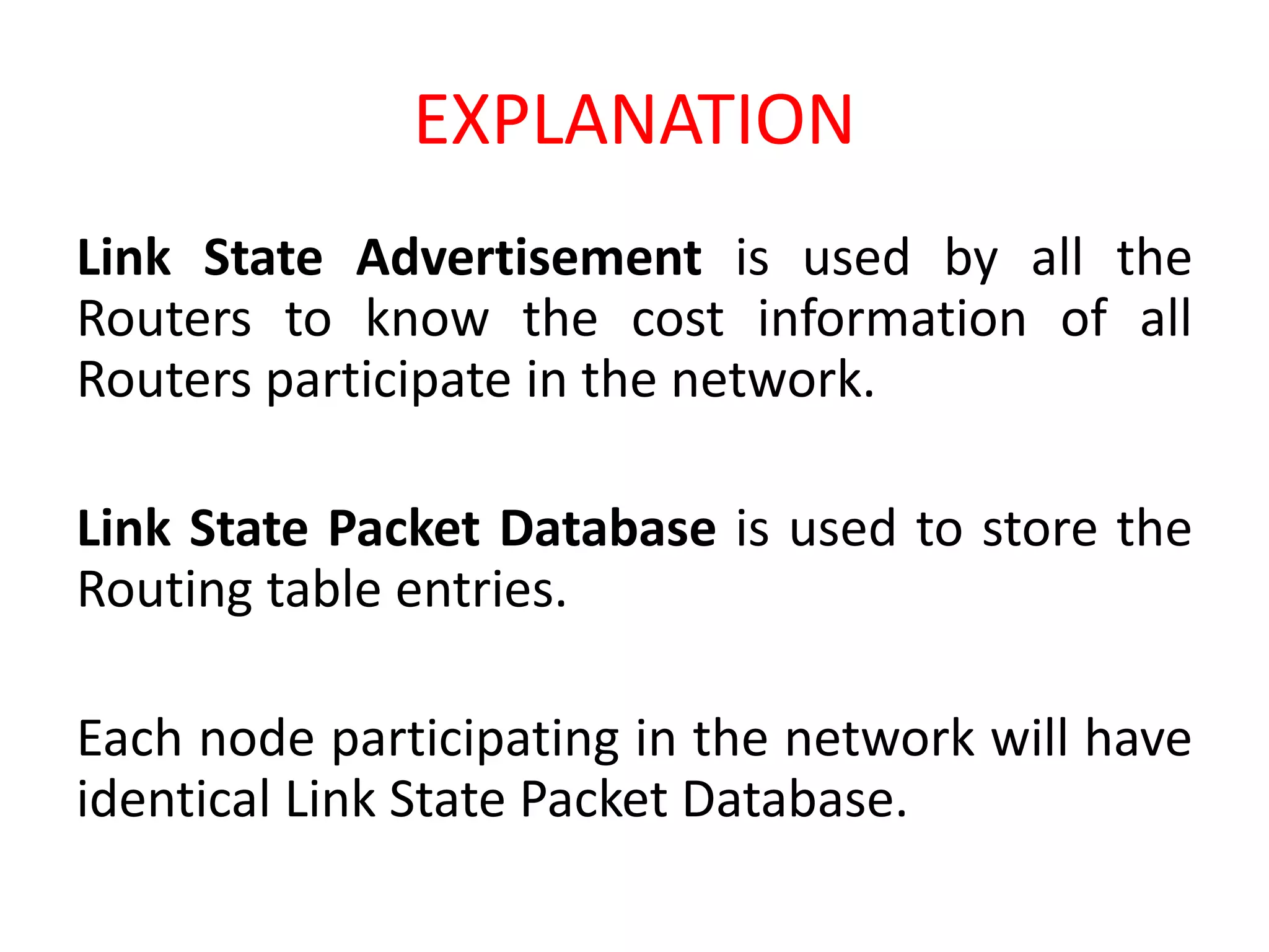 EXPLANATION
Link State Advertisement is used by all the
Routers to know the cost information of all
Routers participate in the network.
Link State Packet Database is used to store the
Routing table entries.
Each node participating in the network will have
identical Link State Packet Database.
 