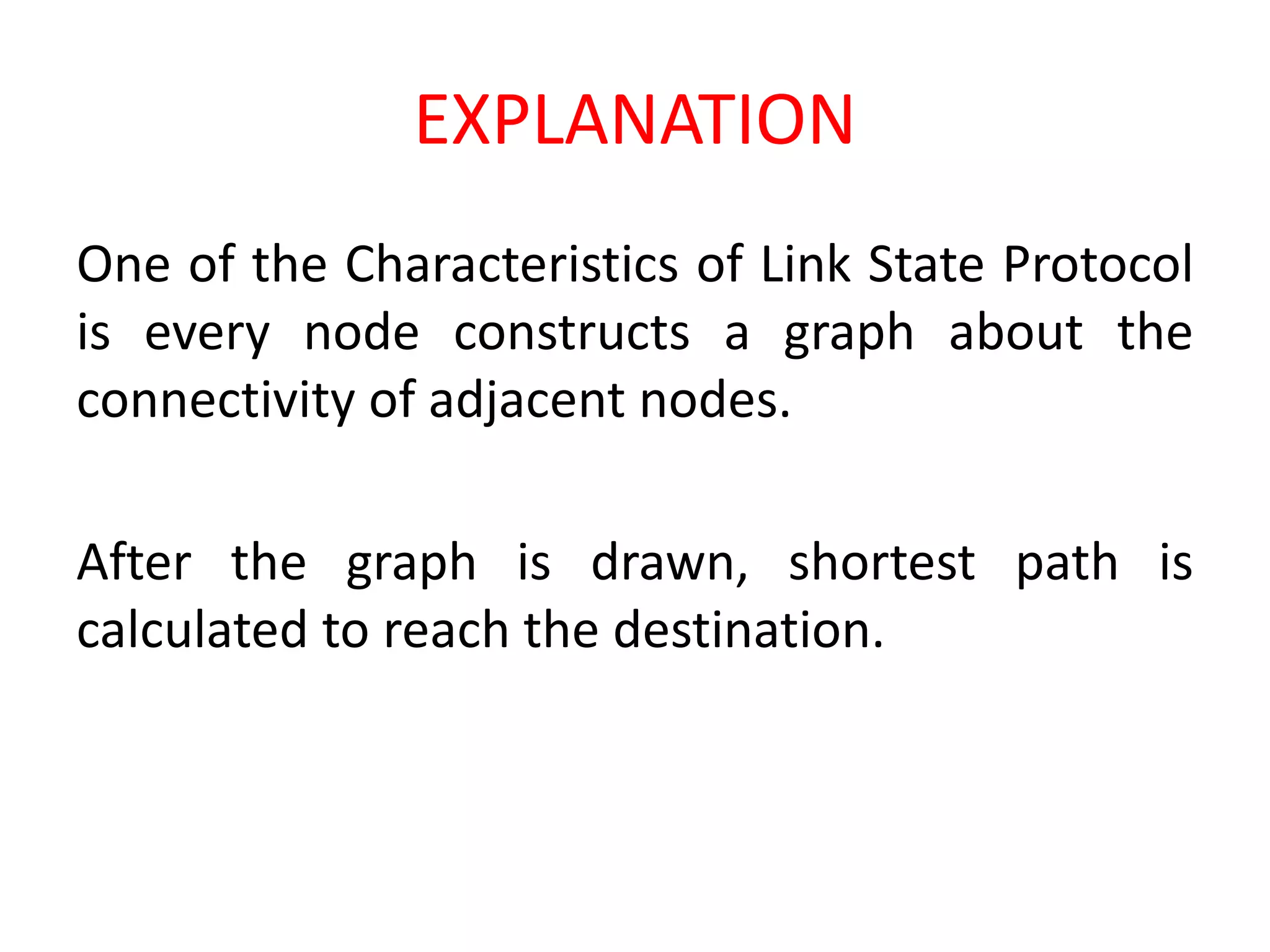 EXPLANATION
One of the Characteristics of Link State Protocol
is every node constructs a graph about the
connectivity of adjacent nodes.
After the graph is drawn, shortest path is
calculated to reach the destination.
 