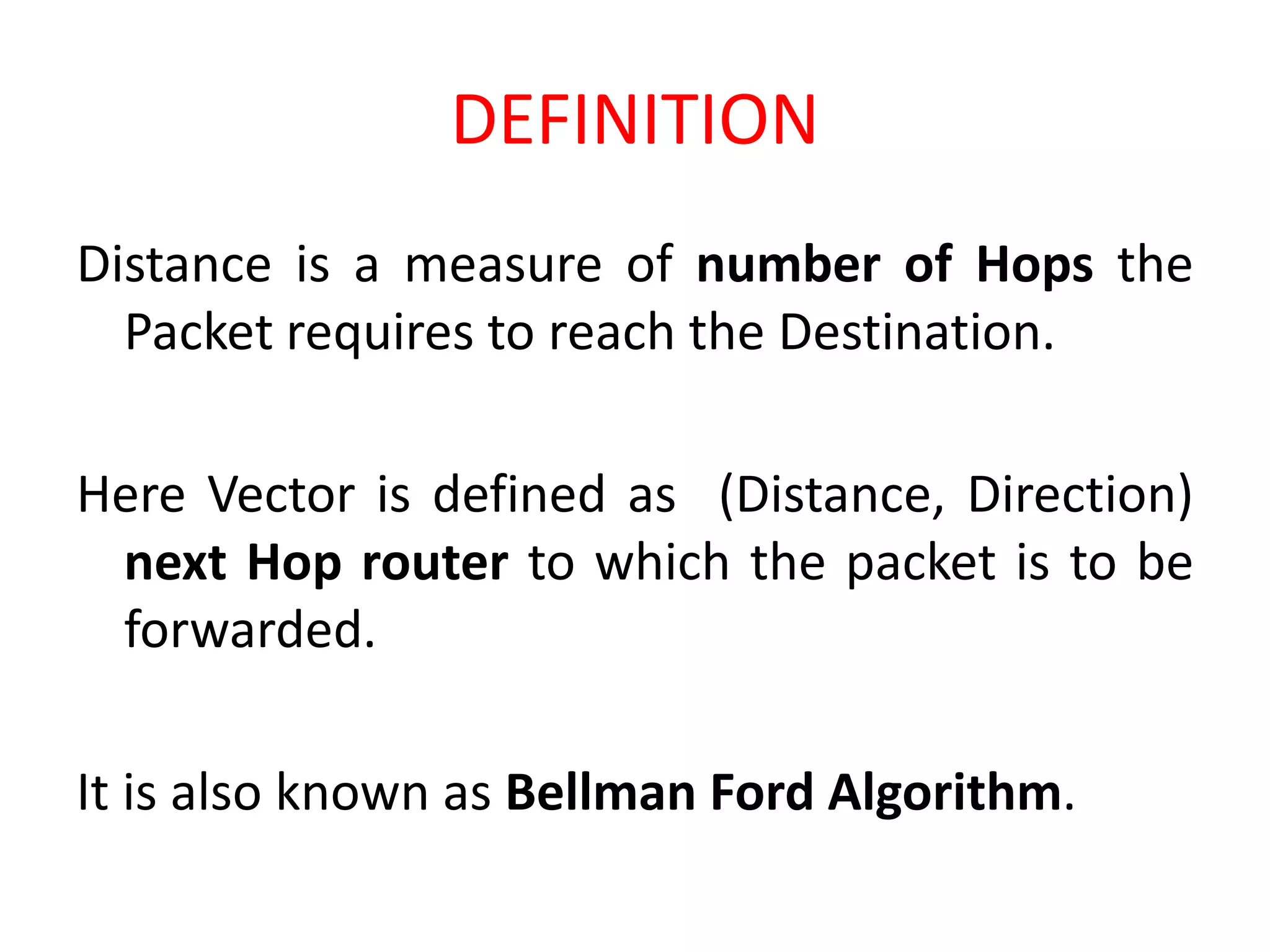 DEFINITION
Distance is a measure of number of Hops the
Packet requires to reach the Destination.
Here Vector is defined as (Distance, Direction)
next Hop router to which the packet is to be
forwarded.
It is also known as Bellman Ford Algorithm.
 