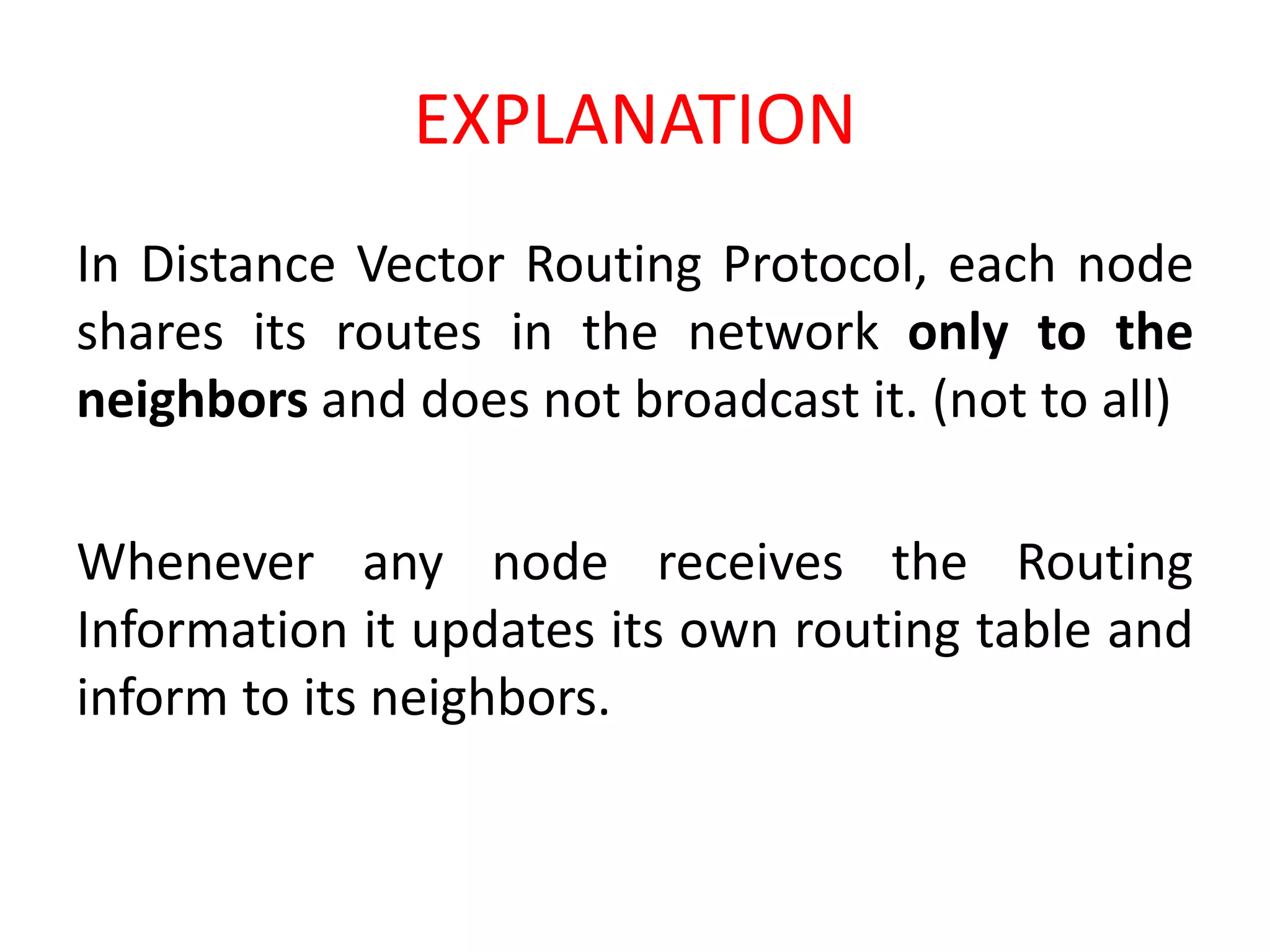 EXPLANATION
In Distance Vector Routing Protocol, each node
shares its routes in the network only to the
neighbors and does not broadcast it. (not to all)
Whenever any node receives the Routing
Information it updates its own routing table and
inform to its neighbors.
 