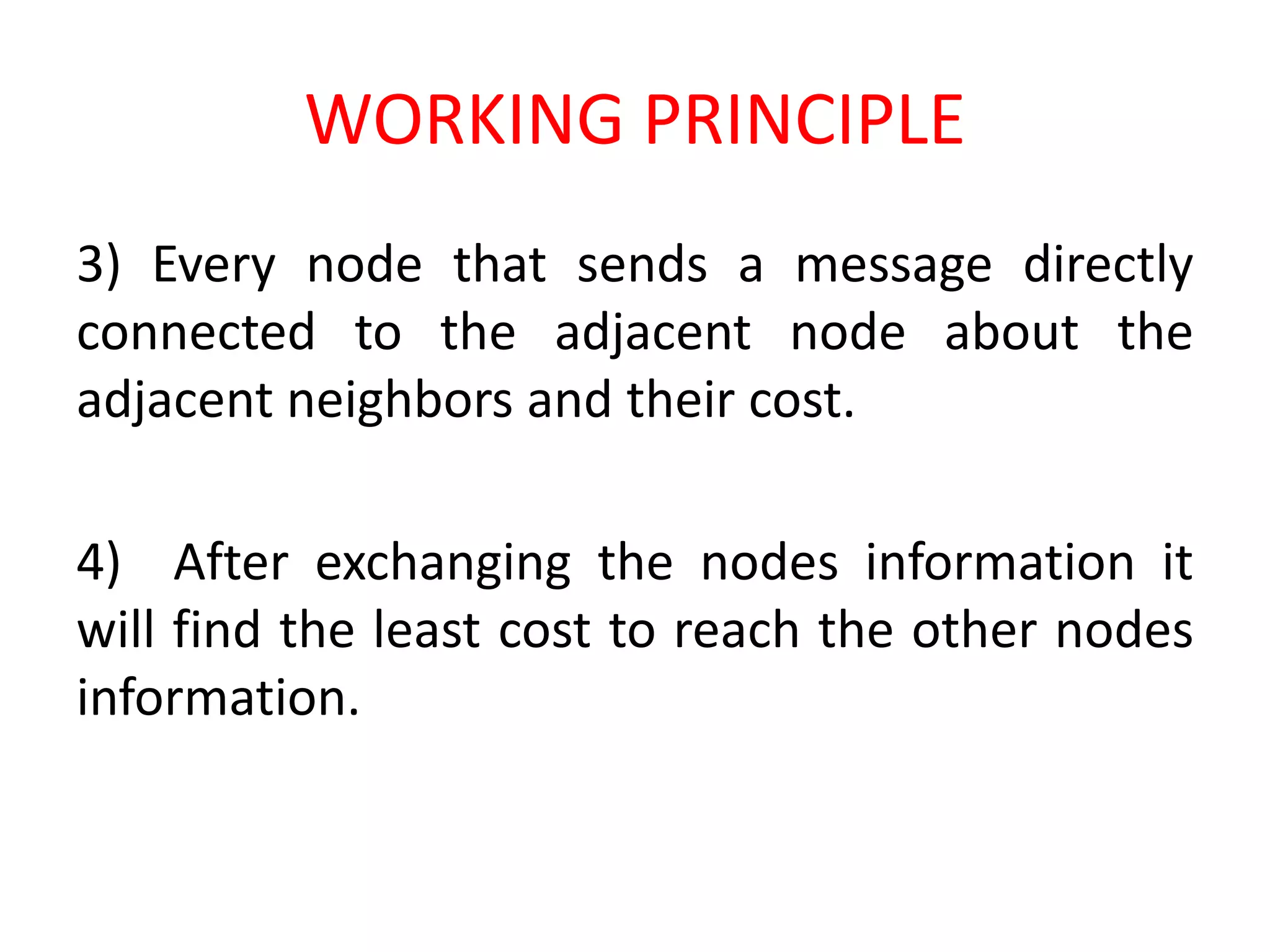 WORKING PRINCIPLE
3) Every node that sends a message directly
connected to the adjacent node about the
adjacent neighbors and their cost.
4) After exchanging the nodes information it
will find the least cost to reach the other nodes
information.
 