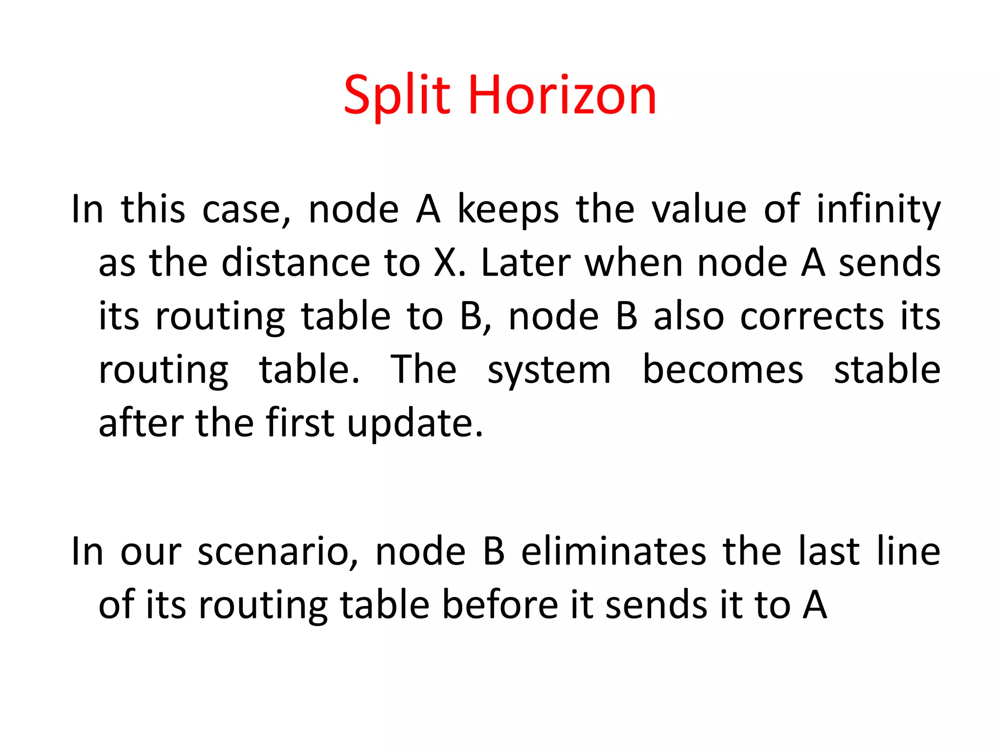 Split Horizon
In this case, node A keeps the value of infinity
as the distance to X. Later when node A sends
its routing table to B, node B also corrects its
routing table. The system becomes stable
after the first update.
In our scenario, node B eliminates the last line
of its routing table before it sends it to A
 