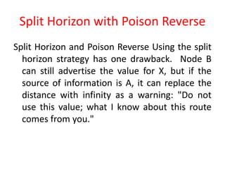 Split Horizon with Poison Reverse
Split Horizon and Poison Reverse Using the split
horizon strategy has one drawback. Node B
can still advertise the value for X, but if the
source of information is A, it can replace the
distance with infinity as a warning: "Do not
use this value; what I know about this route
comes from you."
 