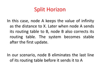 Split Horizon
In this case, node A keeps the value of infinity
as the distance to X. Later when node A sends
its routing table to B, node B also corrects its
routing table. The system becomes stable
after the first update.
In our scenario, node B eliminates the last line
of its routing table before it sends it to A
 