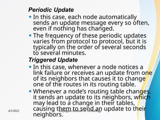 Periodic Update
⚫ In this case, each node automatically
sends an update message every so often,
even if nothing has changed.
⚫ The frequency of these periodic updates
varies from protocol to protocol, but it is
typically on the order of several seconds
to several minutes.
Triggered Update
⚫ In this case, whenever a node notices a
link failure or receives an update from one
of its neighbors that causes it to change
one of the routes in its routing table.
⚫ Whenever a node’s routing table changes,
it sends an update to its neighbors, which
may lead to a change in their tables,
causing them to send an update to their
neighbors.
4/5/2022 Karpagam Institute of Technology
 