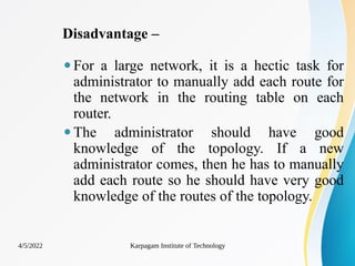 Disadvantage –
⚫For a large network, it is a hectic task for
administrator to manually add each route for
the network in the routing table on each
router.
⚫The administrator should have good
knowledge of the topology. If a new
administrator comes, then he has to manually
add each route so he should have very good
knowledge of the routes of the topology.
4/5/2022 Karpagam Institute of Technology
 