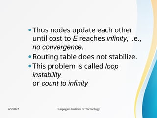 ⚫Thus nodes update each other
until cost to E reaches infinity, i.e.,
no convergence.
⚫Routing table does not stabilize.
⚫This problem is called loop
instability
or count to infinity
4/5/2022 Karpagam Institute of Technology
 