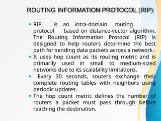 ROUTING INFORMATION PROTOCOL (RIP)
⚫ RIP is an intra-domain routing
protocol based on distance-vector algorithm.
The Routing Information Protocol (RIP) is
designed to help routers determine the best
path for sending data packets across a network.
⚫ It uses hop count as its routing metric and is
primarily used in small to medium-sized
networks due to its scalability limitations.
⚫ Every 30 seconds, routers exchange their
complete routing tables with neighbors using
periodic updates.
⚫ The hop count metric defines the number of
routers a packet must pass through before
reaching the destination.
 