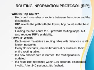 ROUTING INFORMATION PROTOCOL (RIP)
What is Hop Count?
• Hop count = number of routers between the source and the
destination.
• RIP selects the path with the lowest hop count as the best
route.
• Limiting the hop count to 15 prevents routing loops, but
also reduces RIP’s scalability.
How RIP Works
• Each router maintains a routing table with distances to all
known networks.
• Every 30 seconds, routers broadcast or multicast their
entire routing table.
• If a new shorter path is learned, the routing table is
updated.
• If a route isn’t refreshed within 180 seconds, it’s marked
invalid. After 240 seconds, it’s flushed.
 