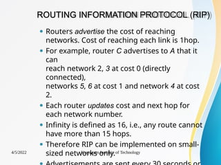 ROUTING INFORMATION PROTOCOL (RIP)
4/5/2022 Karpagam Institute of Technology
⚫ Routers advertise the cost of reaching
networks. Cost of reaching each link is 1hop.
⚫ For example, router C advertises to A that it
can
reach network 2, 3 at cost 0 (directly
connected),
networks 5, 6 at cost 1 and network 4 at cost
2.
⚫ Each router updates cost and next hop for
each network number.
⚫ Infinity is defined as 16, i.e., any route cannot
have more than 15 hops.
⚫ Therefore RIP can be implemented on small-
sized networks only.
 