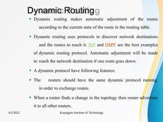 Dynamic Routing
4/5/2022 Karpagam Institute of Technology
⚫ Dynamic routing makes automatic adjustment of the routes
according to the current state of the route in the routing table.
⚫ Dynamic routing uses protocols to discover network destinations
and the routes to reach it. RIP and OSPF are the best examples
of dynamic routing protocol. Automatic adjustment will be made
to reach the network destination if one route goes down.
⚫ A dynamic protocol have following features:
⚫ The routers should have the same dynamic protocol running
in order to exchange routes.
⚫ When a router finds a change in the topology then router advertises
it to all other routers.
 