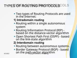 TYPES OF ROUTING PROTOCOLS
4/5/2022 Karpagam Institute of Technology
⚫ Two types of Routing Protocols are used
in the Internet:
1) Intradomain routing
⚫ Routing within a single autonomous
system
⚫ Routing Information Protocol (RIP) -
based on the distance-vector algorithm
⚫ Open Shortest Path First (OSPF) - based
on the link-state algorithm
2) Interdomain routing
⚫ Routing between autonomous systems.
⚫ Border Gateway Protocol (BGP) - based
on the path-vector algorithm
 
