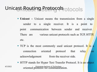 Unicast Routing Protocols
4/5/2022 Karpagam Institute of Technology
⚫ Unicast – Unicast means the transmission from a single
sender to a single receiver. It is a point to
point communication between sender and receiver.
There are various unicast protocols such as TCP, HTTP,
etc.
⚫ TCP is the most commonly used unicast protocol. It is a
connection oriented protocol that relay on
acknowledgement from the receiver side.
⚫ HTTP stands for Hyper Text Transfer Protocol. It is an object
oriented protocol for communication.
 