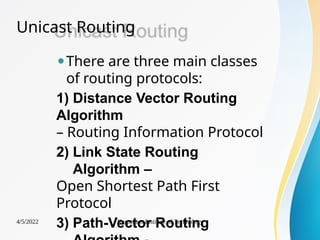 Unicast Routing
4/5/2022 Karpagam Institute of Technology
⚫There are three main classes
of routing protocols:
1) Distance Vector Routing
Algorithm
– Routing Information Protocol
2) Link State Routing
Algorithm –
Open Shortest Path First
Protocol
3) Path-Vector Routing
 