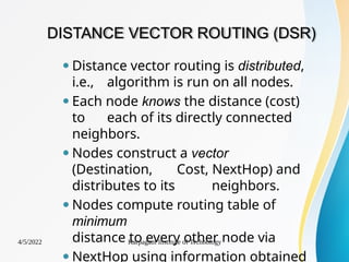 DISTANCE VECTOR ROUTING (DSR)
4/5/2022 Karpagam Institute of Technology
⚫ Distance vector routing is distributed,
i.e., algorithm is run on all nodes.
⚫ Each node knows the distance (cost)
to each of its directly connected
neighbors.
⚫ Nodes construct a vector
(Destination, Cost, NextHop) and
distributes to its neighbors.
⚫Nodes compute routing table of
minimum
distance to every other node via
⚫ NextHop using information obtained
 