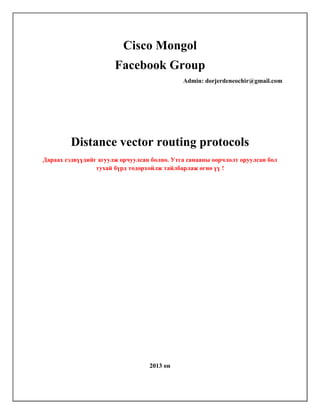 Cisco Mongol
Facebook Group
Admin: dorjerdeneochir@gmail.com

Distance vector routing protocols
Дараах сэдвүүдийг агуулж орчуулсан болно. Утга санааны оорчлолт оруулсан бол
тухай бүрд тодорхойлж тайлбарлаж өгнө үү !

2013 он

 
