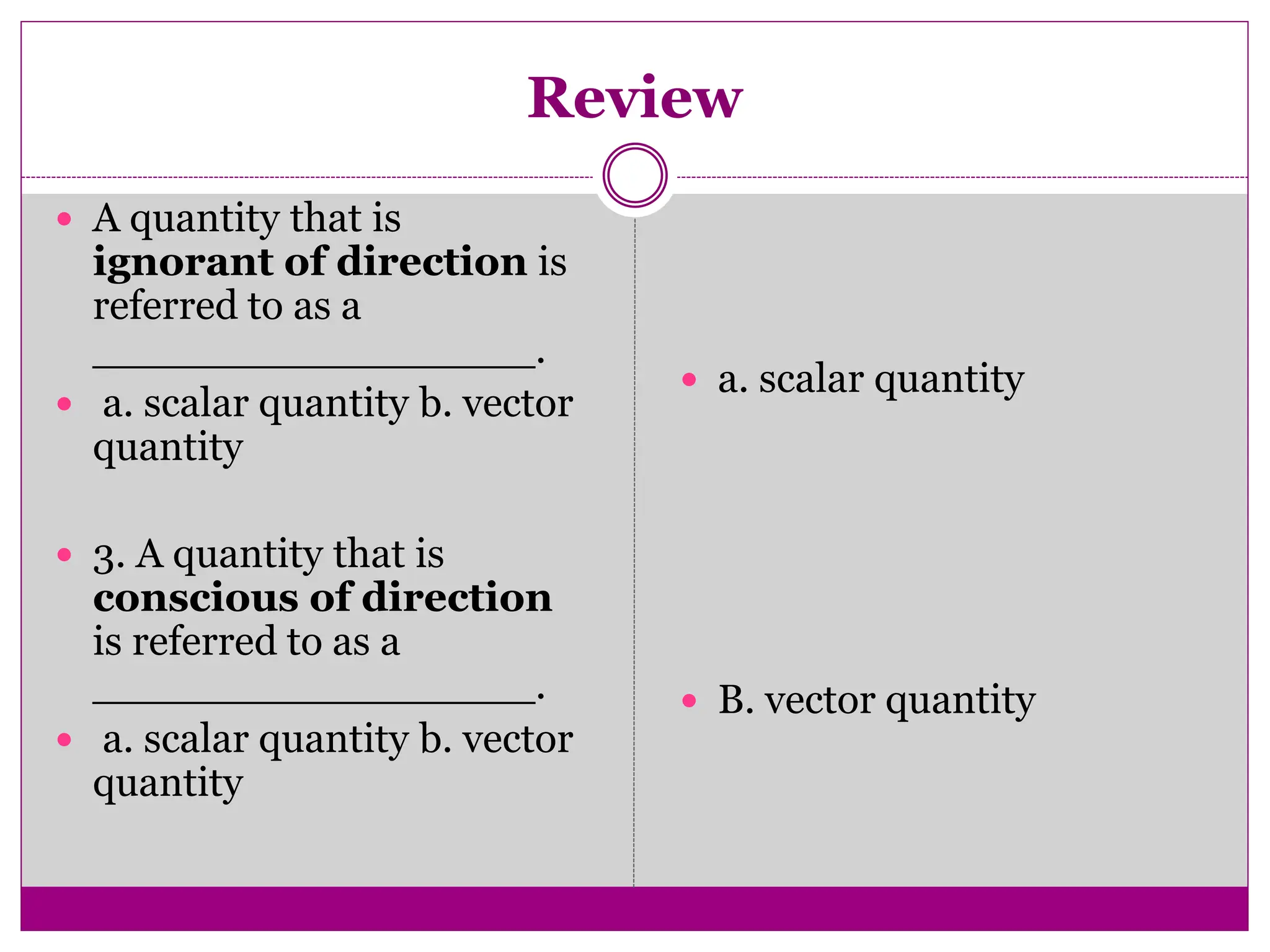 Review
 A quantity that is
ignorant of direction is
referred to as a
_________________.
 a. scalar quantity b. vector
quantity
 3. A quantity that is
conscious of direction
is referred to as a
_________________.
 a. scalar quantity b. vector
quantity
 a. scalar quantity
 B. vector quantity
 