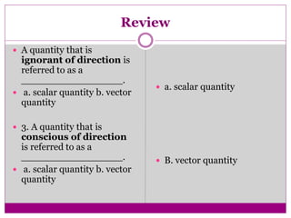 Review
 A quantity that is
ignorant of direction is
referred to as a
_________________.
 a. scalar quantity b. vector
quantity
 3. A quantity that is
conscious of direction
is referred to as a
_________________.
 a. scalar quantity b. vector
quantity
 a. scalar quantity
 B. vector quantity
 