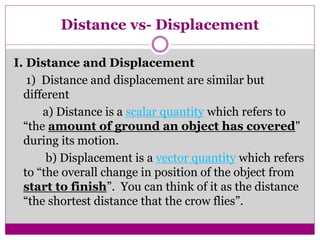 Distance vs- Displacement
I. Distance and Displacement
1) Distance and displacement are similar but
different
a) Distance is a scalar quantity which refers to
“the amount of ground an object has covered"
during its motion.
b) Displacement is a vector quantity which refers
to “the overall change in position of the object from
start to finish”. You can think of it as the distance
“the shortest distance that the crow flies”.
 