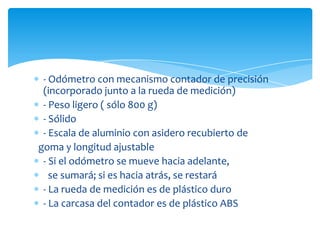 - Odómetro con mecanismo contador de precisión
 (incorporado junto a la rueda de medición)
 - Peso ligero ( sólo 800 g)
 - Sólido
 - Escala de aluminio con asidero recubierto de
goma y longitud ajustable
 - Si el odómetro se mueve hacia adelante,
   se sumará; si es hacia atrás, se restará
 - La rueda de medición es de plástico duro
 - La carcasa del contador es de plástico ABS
 