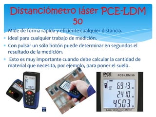 Distanciómetro láser PCE-LDM
             50
Mide de forma rápida y eficiente cualquier distancia.
ideal para cualquier trabajo de medición.
Con pulsar un sólo botón puede determinar en segundos el
resultado de la medición.
 Esto es muy importante cuando debe calcular la cantidad de
material que necesita, por ejemplo, para poner el suelo.
 