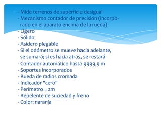- Mide terrenos de superficie desigual
- Mecanismo contador de precisión (incorpo-
  rado en el aparato encima de la rueda)
- Ligero
- Sólido
- Asidero plegable
- Si el odómetro se mueve hacia adelante,
  se sumará; si es hacia atrás, se restará
- Contador automático hasta 9999,9 m
- Soportes incorporados
- Rueda de radios cromada
- Indicador "cero"
- Perímetro = 2m
- Repelente de suciedad y freno
- Color: naranja
 