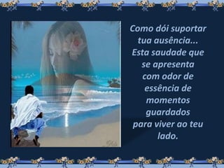 Como dói suportar
tua ausência...
Esta saudade que
se apresenta
com odor de
essência de
momentos
guardados
para viver ao teu
lado.
 