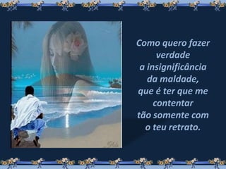 Como quero fazer
verdade
a insignificância
da maldade,
que é ter que me
contentar
tão somente com
o teu retrato.
 