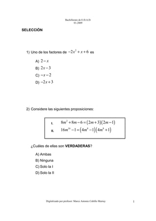Bachillerato de E.D.A.D.
01-2009
Digitalizado por profesor: Marco Antonio Cubillo Murray 1
SELECCIÓN
1) Uno de los factores de
2
2 6x x− + + es
A) 2 x−
B) 2 3x −
C) 2x− −
D) 2 3x− +
2) Considere las siguientes proposiciones:
¿Cuáles de ellas son VERDADERAS?
A) Ambas
B) Ninguna
C) Solo la I
D) Solo la II
I. ( )( )2
8 8 6 2 3 2 1m m m m+ − = + −
II. ( )( )16 8 8
16 1 4 1 4 1m m m− = − +
 
