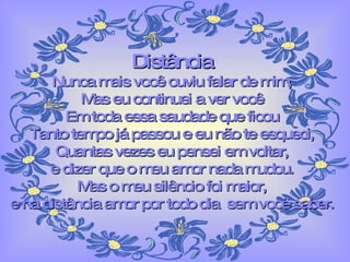 Distância Nunca mais você ouviu falar de mim, Mas eu continuei a ver você Em toda essa saudade que ficou Tanto tempo já passou e eu não te esqueci, Quantas vezes eu pensei em voltar, e dizer que o meu amor nada mudou. Mas o meu silêncio foi maior, e na distância amor por todo dia  sem você saber. 