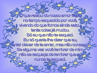 O que restou do nosso amor ficou, no tempo esquecido por você, vivendo do que fomos ainda estou, tanta coisa já mudou. Só eu que não te esqueci. Eu só queria lhe dizer que eu, tentei deixar de te amar, mas não consegui. Se alguma vez você lembrar de mim, não se esqueça de lembrar que eu nunca te esqueci. 
