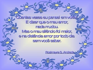 Quantas vezes eu pensei em voltar. E dizer que o meu amor, nada mudou. Mas o meu silêncio foi maior, e na distância amor por todo dia  sem você saber. Rosimeyre S. Andrade 