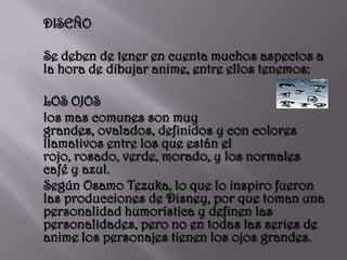 DISEÑO 	Se deben de tener en cuenta muchos aspectos a la hora de dibujar anime, entre ellos tenemos:	LOS OJOS	los mas comunes son muy grandes, ovalados, definidos y con colores llamativos entre los que están el rojo, rosado, verde, morado, y los normales  café y azul. 	Según Osamo Tezuka, lo que lo inspiro fueron las producciones de Disney, por que toman una personalidad humorística y definen las personalidades, pero no en todas las series de anime los personajes tienen los ojos grandes.