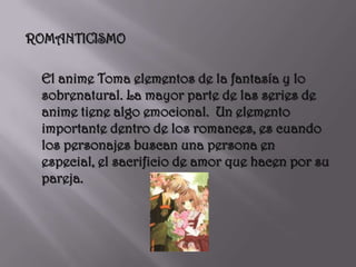 ROMANTICISMO	El anime Toma elementos de la fantasía y lo sobrenatural. La mayor parte de las series de anime tiene algo emocional.  Un elemento importante dentro de los romances, es cuando los personajes buscan una persona en especial, el sacrificio de amor que hacen por su pareja. 