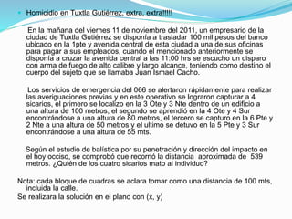  Homicidio en Tuxtla Gutiérrez, extra, extra!!!!!
En la mañana del viernes 11 de noviembre del 2011, un empresario de la
ciudad de Tuxtla Gutiérrez se disponía a trasladar 100 mil pesos del banco
ubicado en la 1pte y avenida central de esta ciudad a una de sus oficinas
para pagar a sus empleados, cuando el mencionado anteriormente se
disponía a cruzar la avenida central a las 11:00 hrs se escucho un disparo
con arma de fuego de alto calibre y largo alcance, teniendo como destino el
cuerpo del sujeto que se llamaba Juan Ismael Cacho.
Los servicios de emergencia del 066 se alertaron rápidamente para realizar
las averiguaciones previas y en este operativo se lograron capturar a 4
sicarios, el primero se localizo en la 3 Ote y 3 Nte dentro de un edificio a
una altura de 100 metros, el segundo se aprendió en la 4 Ote y 4 Sur
encontrándose a una altura de 80 metros, el tercero se capturo en la 6 Pte y
2 Nte a una altura de 50 metros y el ultimo se detuvo en la 5 Pte y 3 Sur
encontrándose a una altura de 55 mts.
Según el estudio de balística por su penetración y dirección del impacto en
el hoy occiso, se comprobó que recorrió la distancia aproximada de 539
metros. ¿Quién de los cuatro sicarios mato al individuo?
Nota: cada bloque de cuadras se aclara tomar como una distancia de 100 mts,
incluida la calle.
Se realizara la solución en el plano con (x, y)
 